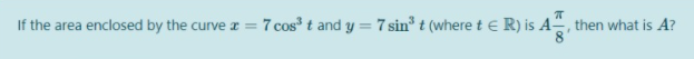 If the area enclosed by the curve z = 7 cos t and y = 7 sin t (where t e R) is A, then what is A?
%3D
