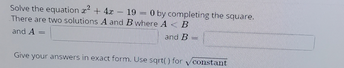 Solve the equation x + 4x
There are two solutions A and B where A < B
19 = 0 by completing the square.
and A
and B
Give your answers in exact form. Use sqrt() for
constant
