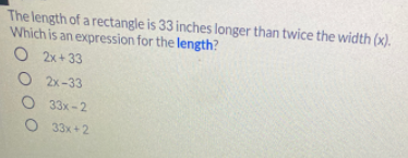 The length of a rectangle is 33 inches longer than twice the width (x).
Which is an expression for the length?
O 2x+ 33
O 2x-33
О 33х-2
O 33x +2

