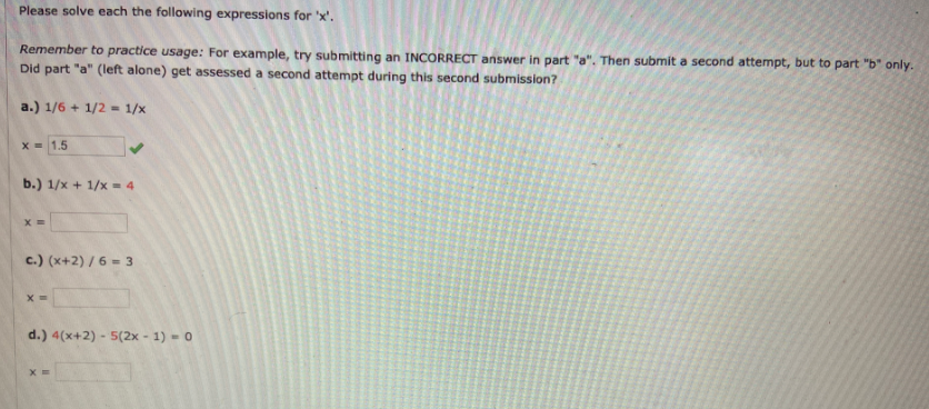 Please solve each the following expressions for 'x'.
Remember to practice usage: For example, try submitting an INCORRECT answer in part "a". Then submit a second attempt, but to part "b" only.
Did part "a" (left alone) get assessed a second attempt during this second submission?
a.) 1/6 + 1/2 - 1/x
X= 1.5
b.) 1/x + 1/x = 4
c.) (x+2) / 6 = 3
d.) 4(x+2) - 5(2x - 1) - 0
