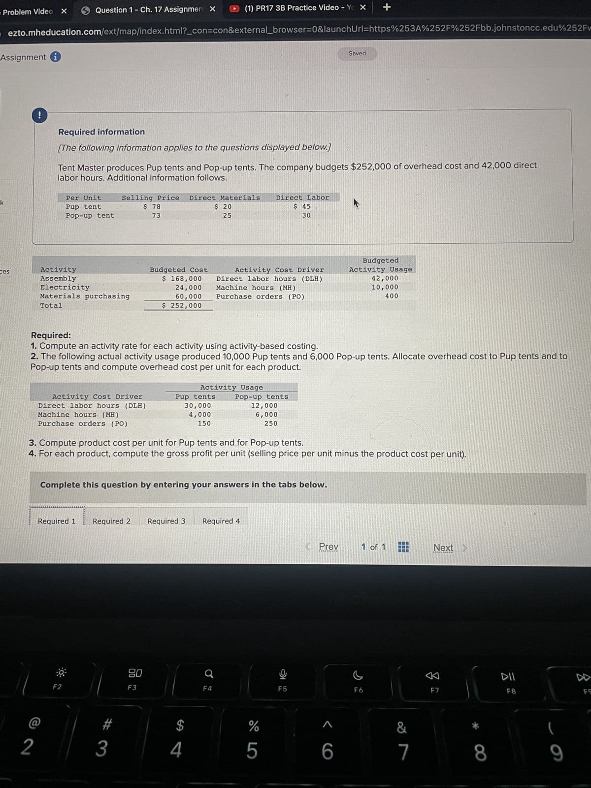 Problem Video X
Assignment
ezto.mheducation.com/ext/map/index.html?_con=con&external_browser=0&launchUrl=https%253A%252F%252Fbb.johnstoncc.edu%252Fv
ces
!
2
Question 1- Ch. 17 Assignmen X
Required information
[The following information applies to the questions displayed below.]
Activity
Assembly
Tent Master produces Pup tents and Pop-up tents. The company budgets $252,000 of overhead cost and 42,000 direct
labor hours. Additional information follows.
Per Unit
Pup tent
Pop-up tent
Electricity
Materials purchasing
Total
Selling Price
$ 78
73
Activity Cost Driver
Direct labor hours (DLH)
Machine hours (MH)
Purchase orders (PO)
F2
Budgeted Cost
$ 168,000
24,000
60,000
$ 252,000
# 3
(1) PR17 3B Practice Video - Yox +
Direct Materials
80
F3
$ 20
25
Required:
1. Compute an activity rate for each activity using activity-based costing.
2. The following actual activity usage produced 10,000 Pup tents and 6,000 Pop-up tents. Allocate overhead cost to Pup tents and to
Pop-up tents and compute overhead cost per unit for each product.
Activity Usage
Pup tents
30,000
4,000
150
Required 1 Required 2 Required 3 Required 4
$
4
Activity Cost Driver
Direct labor hours (DLH)
Machine hours (MH)
Purchase orders (PO)
Complete this question by entering your answers in the tabs below.
F4
Direct Labor
$ 45
30
Pop-up tents
3. Compute product cost per unit for Pup tents and for Pop-up tents.
4. For each product, compute the gross profit per unit (selling price per unit minus the product cost per unit).
12,000
6,000
250
%
5
O
Saved
F5
Prev
2
<6
Budgeted
Activity Usage
42,000
10,000
400
1 of 1
F6
&
7
Next
F7
* CO
8
DII
F8
(
9
8
FO