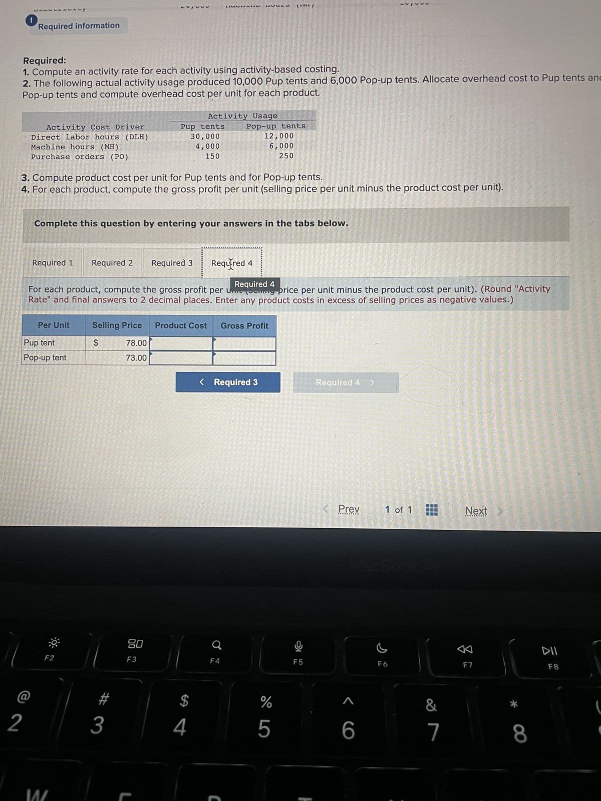 Required information
بادبال
Required:
1. Compute an activity rate for each activity using activity-based costing.
2. The following actual activity usage produced 10,000 Pup tents and 6,000 Pop-up tents. Allocate overhead cost to Pup tents and
Pop-up tents and compute overhead cost per unit for each product.
2
Activity Cost Driver
Direct labor hours (DLH)
Machine hours (MH)
Purchase orders (PO)
Required 1
Per Unit
Pup tent
Pop-up tent
3. Compute product cost per unit for Pup tents and for Pop-up tents.
4. For each product, compute the gross profit per unit (selling price per unit minus the product cost per unit).
W
F2
Complete this question by entering your answers in the tabs below.
Required 2 Required 3
Pup tents
30,000
4,000
150
$
Required 4
For each product, compute the gross profit per un ing price per unit minus the product cost per unit). (Round "Activity
Rate" and final answers to 2 decimal places. Enter any product costs in excess of selling prices as negative values.)
# 3
Activity Usage
20
F3
L
Selling Price Product Cost Gross Profit
78.00
73.00
$
Required
4
Pop-up tents
12,000
6,000
250
< Required 3
F4
(1924)
C
%
5
LO
F5
Required 4 >
Prev
<6
1 of 1
C
F6
&
7
Next
8
F7
*
8
DII
F8