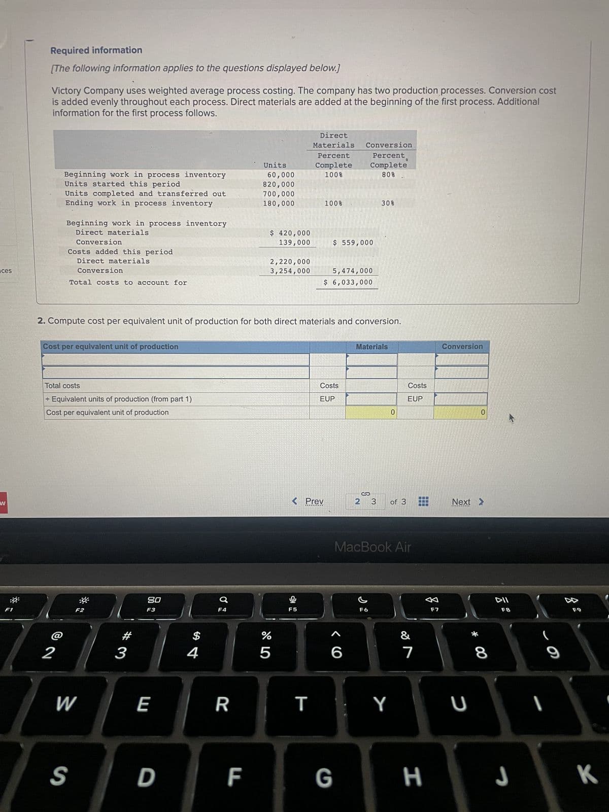 ces
W
:0
F1
Required information
[The following information applies to the questions displayed below.]
Victory Company uses weighted average process costing. The company has two production processes. Conversion cost
is added evenly throughout each process. Direct materials are added at the beginning of the first process. Additional
information for the first process follows.
Beginning work in process inventory
Units started this period
Units completed and transferred out
Ending work in process inventory
Beginning work in process inventory
Direct materials
Conversion
Costs added this period
Direct materials
Conversion
Total costs to account for
2
Cost per equivalent unit of production
Total costs
+ Equivalent units of production (from part 1)
Cost per equivalent unit of production
F2
W
S
3
80
F3
2. Compute cost per equivalent unit of production for both direct materials and conversion.
E
D
$
4
F4
R
Units
60,000
820,000
700,000
180,000
F
$ 420,000
139,000
2,220,000
3,254,000
%
5
Direct
Materials Conversion
Percent
Complete
100%
9
F5
< Prev
T
100%
$ 559,000
5,474,000
$ 6,033,000
Costs
EUP
Percent
Complete
80%
G
30%
Materials
2 3
F6
0
Y
of 3
MacBook Air
Costs
EUP
7
H
F7
Conversion
Next >
U
0
* 00
8
DII
F8
J
9
I
A
K