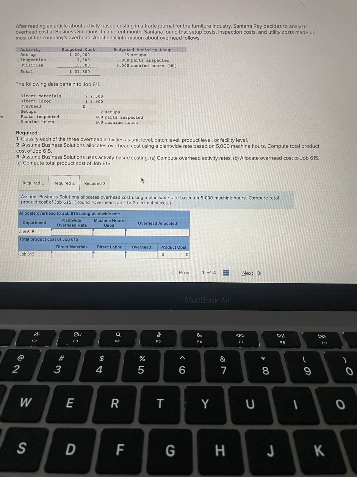 es
After reading an article about activity-based costing in a trade journal for the furniture industry, Santana Rey decides to analyze
overhead cost at Business Solutions. In a recent month, Santana found that setup costs, inspection costs, and utility costs made up
most of the company's overhead. Additional information about overhead follows.
Activity
Set up
Inspection
Utilities
Total
The following data pertain to Job 615.
Direct materials
Direct labor
Overhead
Setups
Parts inspected
Machine hours
2
Required 1
Budgeted Cost
$ 20,000
Required:
1. Classify each of the three overhead activities as unit level, batch level, product level, or facility level.
2. Assume Business Solutions allocates overhead cost using a plantwide rate based on 5,000 machine hours. Compute total product
cost of Job 615.
Department
3. Assume Business Solutions uses activity-based costing. (a) Compute overhead activity rates. (b) Allocate overhead cost to Job 615.
(c) Compute total product cost of Job 615.
Job 615
7,500
10,000
$ 37,500
F2
Required 2
Job 615
Total product cost of Job 615
W
Assume Business Solutions allocates overhead cost using a plantwide rate based on 5,000 machine hours. Compute total
product cost of Job 615. (Round "Overhead rate" to 2 decimal places.)
Allocate overhead to Job 615 using plantwide rate
Machine Hours
Used
$
#
3
$ 2,500
$ 3,500
Plantwide
Overhead Rate
Direct Materials
20
F3
E
2 setups
400 parts inspected
600 machine hours
Required 3
S D
Budgeted Activity Usage
25 setups
5,000 parts inspected
5,000 machine hours (MH)
Direct Labor
4
F4
R
F
Overhead Allocated
Overhead
%
5
Product Cost
$
Ų
F5
T
G
0
Prev
<6
1 of 4
MacBook Air
F6
Y
&
7
H
Next >
F7
U
* 00
8
J
DII
F8
-
(
9
F9
K
-O
O
0