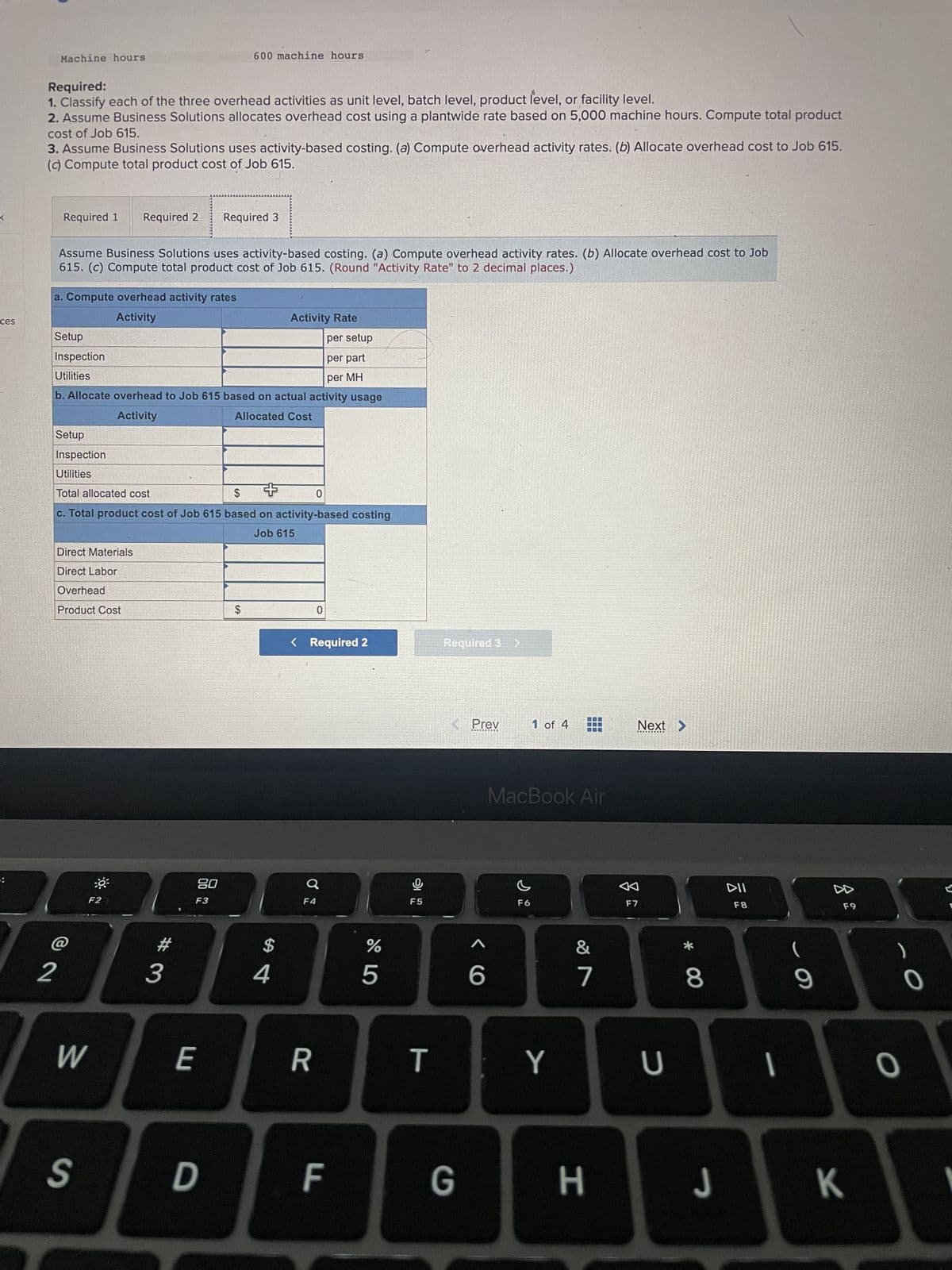 ces
Machine hours
Required:
1. Classify each of the three overhead activities as unit level, batch level, product level, or facility level.
2. Assume Business Solutions allocates overhead cost using a plantwide rate based on 5,000 machine hours. Compute total product
cost of Job 615.
3. Assume Business Solutions uses activity-based costing. (a) Compute overhead activity rates. (b) Allocate overhead cost to Job 615.
(c) Compute total product cost of Job 615.
Required 1 Required 2
a. Compute overhead activity rates
Activity
Setup
Inspection
Utilities
Assume Business Solutions uses activity-based costing. (a) Compute overhead activity rates. (b) Allocate overhead cost to Job
615. (c) Compute total product cost of Job 615. (Round "Activity Rate" to 2 decimal places.)
2
Direct Materials
Direct Labor
Overhead
Product Cost
per setup
per part
per MH
b. Allocate overhead to Job 615 based on actual activity usage
Activity
Allocated Cost
Setup
Inspection
Utilities
Total allocated cost
$
0
c. Total product cost of Job 615 based on activity-based costing
Job 615
-0³
F2
W
3
600 machine hours
Required 3
80
F3
E
S D
$
+
Activity Rate
$
4
< Required 2
F4
R
F
65⁰
%
모
F5
T
Required 3 >
< Prev
6
1 of 4
F6
MacBook Air
Y
27
‒‒‒
&
Next >
F7
U
* 00
8
DII
F8
I
9
DA
F9
G H J K
O
O