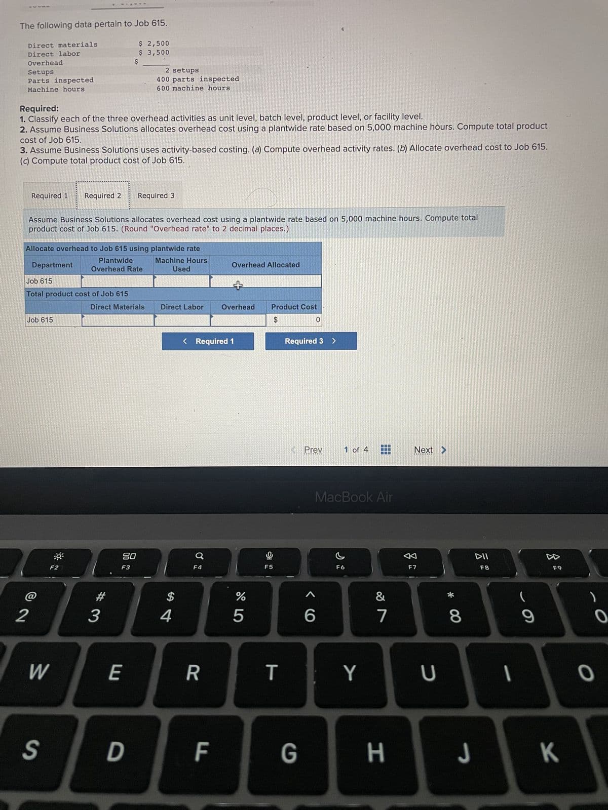 ***
The following data pertain to Job 615.
$ 2,500
$ 3,500
Direct materials
Direct labor
Overhead
Setups
Parts inspected
Machine hours
Required:
1. Classify each of the three overhead activities as unit level, batch level, product level, or facility level.
2. Assume Business Solutions allocates overhead cost using a plantwide rate based on 5,000 machine hours. Compute total product
cost of Job 615.
3. Assume Business Solutions uses activity-based costing. (a) Compute overhead activity rates. (b) Allocate overhead cost to Job 615.
(c) Compute total product cost of Job 615.
Required 1 Required 2 Required 3
Assume Business Solutions allocates overhead cost using a plantwide rate based on 5,000 machine hours. Compute total
product cost of Job 615. (Round "Overhead rate" to 2 decimal places.)
Department
Allocate overhead to Job 615 using plantwide rate
Plantwide
Overhead Rate
Machine Hours
Used
Job 615
SANT
Total product cost of Job 615
Job 615
W
$
0³
S
F2
23
2 setups
400 parts inspected
600 machine hours
Direct Materials
20
F3
E
D
Direct Labor
$
4
R
F
Overhead Allocated
< Required 1
LL
+
Overhead
%
OF LO
5
Product Cost
$
G
F5
T
0
Required 3 >
Prev
<6
1 of 4
MacBook Air
F6
7
Y
&
7
G H
Next >
F7
U
* 00
8
DII
F8
-
9
F9
JK
O
0