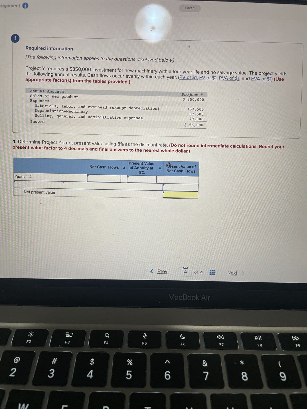 signment
!
Required information
[The following information applies to the questions displayed below.]
2
Project Y requires a $350,000 investment for new machinery with a four-year life and no salvage value. The project yields
the following annual results. Cash flows occur evenly within each year. (PV of $1, FV of $1, PVA of $1, and FVA of $1) (Use
appropriate factor(s) from the tables provided.)
Annual Amounts
Sales of new product
Expenses
Materials, labor, and overhead (except depreciation)
Depreciation-Machinery
Selling, general, and administrative expenses
Income
Years 1-4
4. Determine Project Y's net present value using 8% as the discount rate. (Do not round intermediate calculations. Round your
present value factor to 4 decimals and final answers to the nearest whole dollar.)
Net present value
F2
#
3
80
F3
Present Value
Net Cash Flows x of Annuity at
8%
$
4
Ơ
F4
%
5
F5
Saved
< Prev
...
Project Y
$ 350,000
Present Value of
Net Cash Flows
^
157,500
87,500
49,000
$ 56,000
6
MacBook Air
4 of 4
F6
&
7
A
F7
Next
8
F8
(
9
D
F9