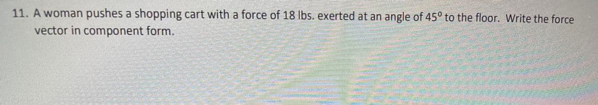 11. A woman pushes a shopping cart with a force of 18 Ibs. exerted at an angle of 45° to the floor. Write the force
vector in component form.
