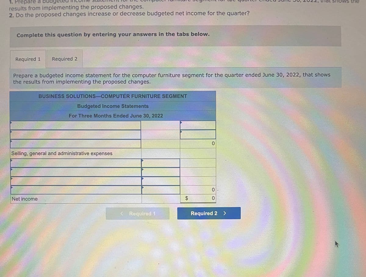 1. Prepare a budg
results from implementing the proposed changes.
2. Do the proposed changes increase or decrease budgeted net income for the quarter?
Complete this question by entering your answers in the tabs below.
Required 1 Required 2
Prepare a budgeted income statement for the computer furniture segment for the quarter ended June 30, 2022, that shows
the results from implementing the proposed changes.
BUSINESS SOLUTIONS-COMPUTER FURNITURE SEGMENT
Net income
Budgeted Income Statements
For Three Months Ended June 30, 2022
Selling, general and administrative expenses
< Required 1
$
0
0
0
Required 2 >
vs the