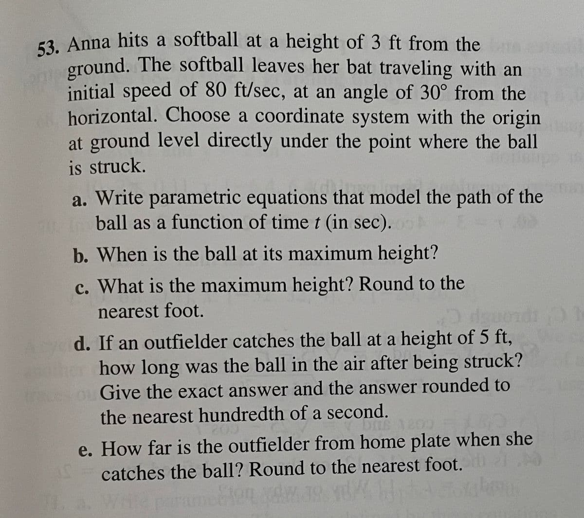 53. Anna hits a softball at a height of 3 ft from the
ground. The softball leaves her bat traveling with an
initial speed of 80 ft/sec, at an angle of 30° from the
horizontal. Choose a coordinate system with the origin
at ground level directly under the point where the ball
is struck.
a. Write parametric equations that model the path of the
ball as a function of time t (in sec).
b. When is the ball at its maximum height?
c. What is the maximum height? Round to the
nearest foot.
d. If an outfielder catches the ball at a height of 5 ft,
how long was the ball in the air after being struck?
Give the exact answer and the answer rounded to
the nearest hundredth of a second.
e. How far is the outfielder from home plate when she
catches the ball? Round to the nearest foot.
19 A
. Wri
