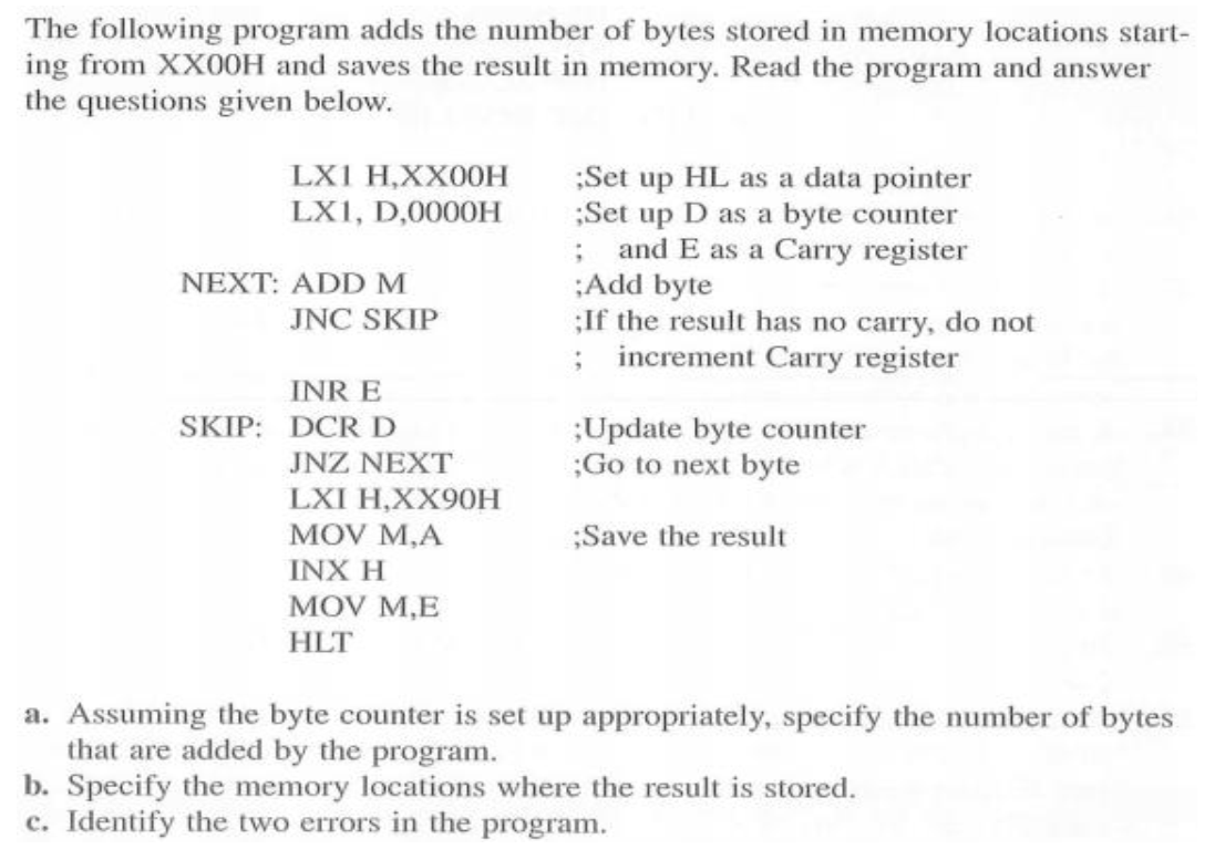 The following program adds the number of bytes stored in memory locations start-
ing from XX00H and saves the result in memory. Read the program and answer
the questions given below.
;Set up HL as a data pointer
;Set up D as a byte counter
; and E as a Carry register
:Add byte
;If the result has no carry, do not
; increment Carry register
LX1 H,XX00H
LX1, D,0000H
NEXT: ADD M
JNC SKIP
INR E
SKIP: DCR D
;Update byte counter
;Go to next byte
JNZ NEXT
LXI H,XX90H
MOV M,A
INX H
MOV M,E
;Save the result
HLT
a. Assuming the byte counter is set up appropriately, specify the number of bytes
that are added by the program.
b. Specify the memory locations where the result is stored.
c. Identify the two errors in the program.
