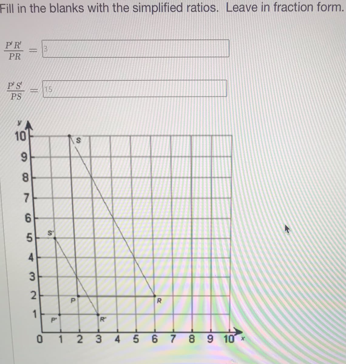 Fill in the blanks with the simplified ratios. Leave in fraction form.
P'R
PR
PS
15
PS
10
9.
8.
7
S
2
1
R'
1 2 3
4567 8 9 10 x
5
4)
