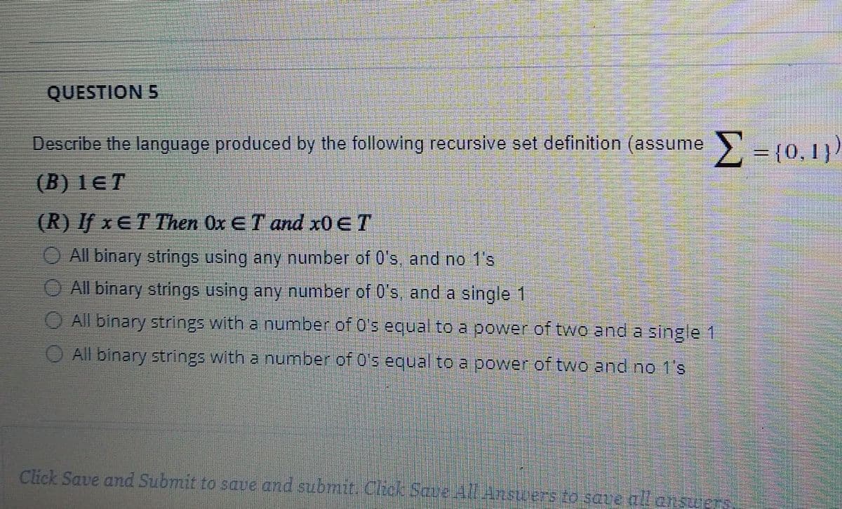 QUESTION 5
Describe the language produced by the following recursive set definition (assume -
= {0,1}
(B) lET
(R) If x ET Then Ox ET and x0€T
O All binary strings using any number of 0's, and no 1's
O All binary strings using any number of 0's, and a single 1
O All binary strings with a number of 0's equal to a power of two and a single 1
O All binary strings with a number of 0's equal to a power of two and no 1's
Click Save and Submit to saue and submit Chick Save AllAnsuers ro save all ansuerS
