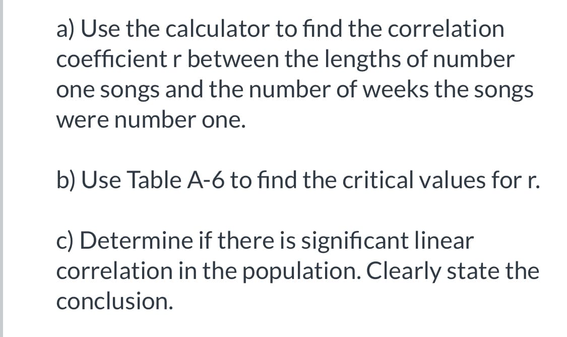 ### Exercise: Analyzing the Correlation

In this exercise, we will learn how to analyze the correlation between two datasets using a calculator and interpret the results. Follow the steps below:

#### a) Calculate the Correlation Coefficient (r)
Use your calculator to find the correlation coefficient \( r \) between the lengths of number one songs and the number of weeks the songs were number one.

#### b) Determine Critical Values from Table A-6
Refer to Table A-6 to find the critical values for \( r \). This table provides thresholds to help interpret the strength and significance of the correlation.

#### c) Analyze Linear Correlation
After calculating the correlation coefficient and referring to the critical values, determine if there is a significant linear correlation in the population. Clearly state your conclusion based on the analysis.

#### Detailed Instructions
1. **Using the Calculator**:
   - Input the data for the lengths of the songs and the number of weeks at number one.
   - Calculate \( r \) which measures the strength and direction of the linear relationship between the two variables.

2. **Using Table A-6**:
   - Look for the specific degrees of freedom associated with your dataset (number of pairs of data points - 2).
   - Identify the critical value for \( r \) which will let you determine whether your calculated \( r \) is statistically significant.

3. **Conclusion**:
   - Compare your calculated \( r \) with the critical value from Table A-6.
   - State whether the correlation is significant. If \( r \) exceeds the critical value, there is a significant correlation; otherwise, it is not significant.

This exercise helps in understanding how to determine the strength and significance of the relationship between two quantitative variables.