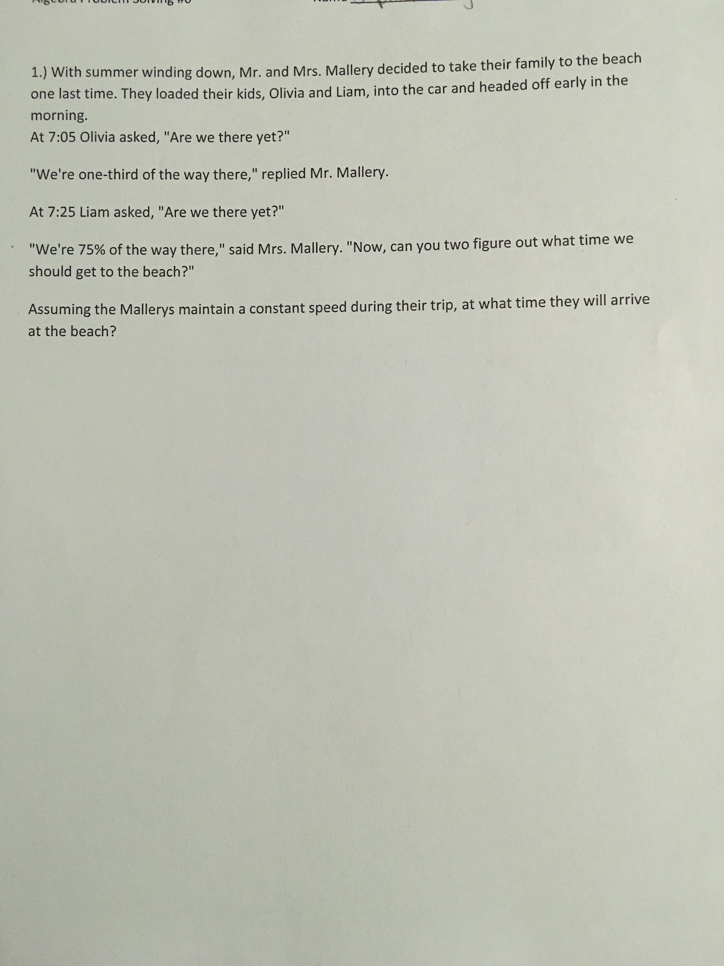 1.) With summer winding down, Mr. and Mrs. Mallery decided to take their family to the beach
one last time. They loaded their kids, Olivia and Liam, into the car and headed off early in the
morning.
At 7:05 Olivia asked, "Are we there yet?"
"We're one-third of the way there," replied Mr. Mallery.
%3D
At 7:25 Liam asked, "Are we there yet?"
"We're 75% of the way there," said Mrs. Mallery. "Now, can you two figure out what time we
%3D
should get to the beach?"
Assuming the Mallerys maintain a constant speed during their trip, at what time they will arrive
at the beach?
