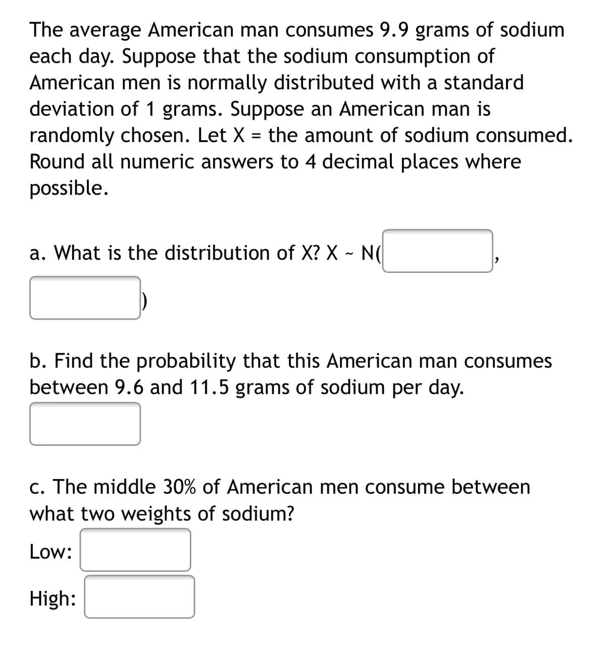 The average American man consumes 9.9 grams of sodium
each day. Suppose that the sodium consumption of
American men is normally distributed with a standard
deviation of 1 grams. Suppose an American man is
randomly chosen. Let X = the amount of sodium consumed.
Round all numeric answers to 4 decimal places where
possible.
a. What is the distribution of X? X - N(
b. Find the probability that this American man consumes
between 9.6 and 11.5 grams of sodium per day.
c. The middle 30% of American men consume between
what two weights of sodium?
Low:
High:
