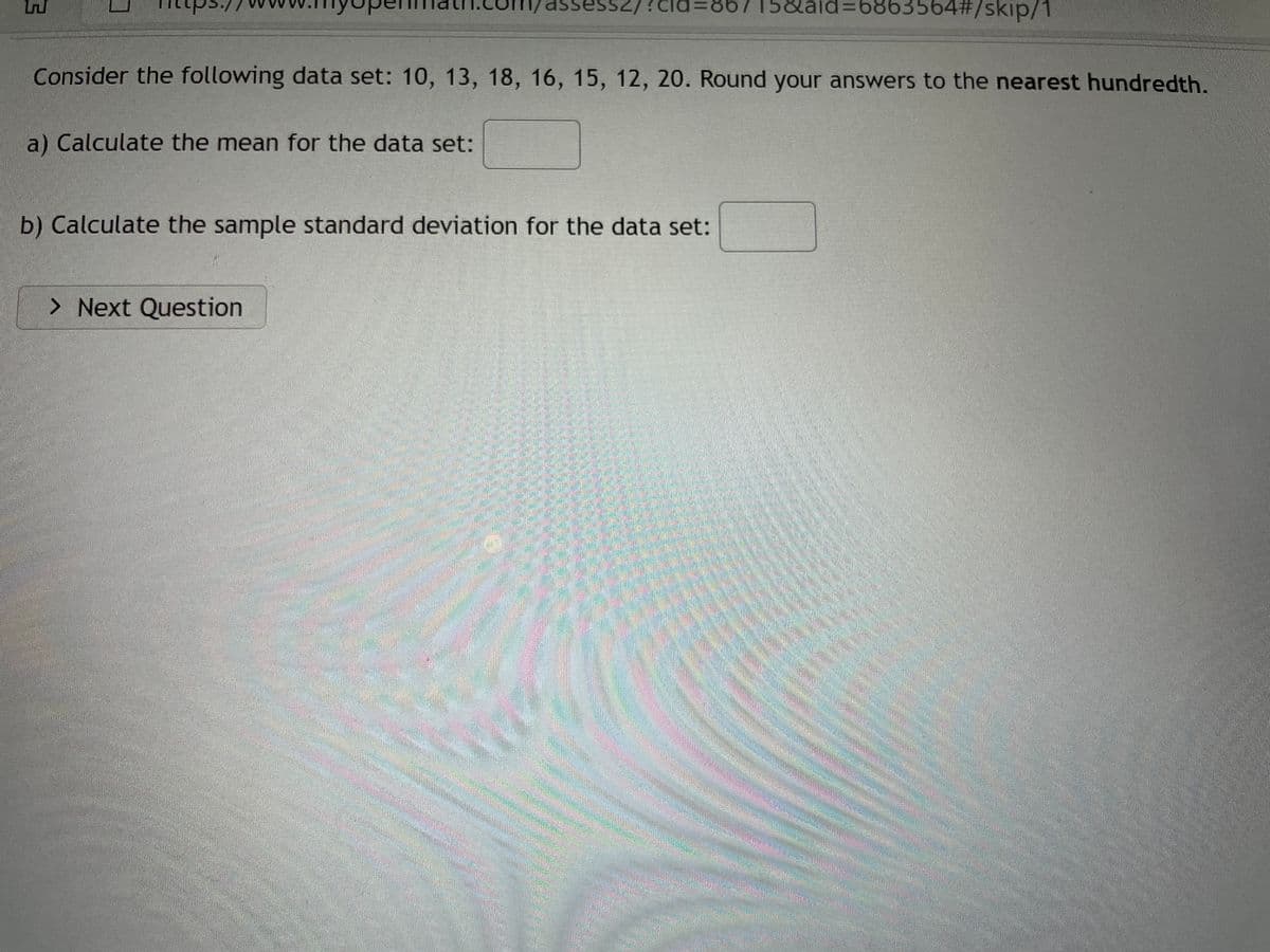 essz
6715&aid=6863564#/skip/1
Consider the following data set: 10, 13, 18, 16, 15, 12, 20. Round your answers to the nearest hundredth.
a) Calculate the mean for the data set:
b) Calculate the sample standard deviation for the data set:
> Next Question
