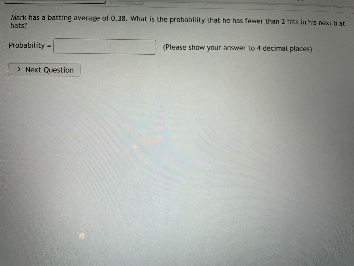 Mark has a batting average of 0.38. What is the probability that he has fewer than 2 hits in his next 8 at
bats?
Probability =
(Please show your answer to 4 decimal places)
%3D
> Next Question
