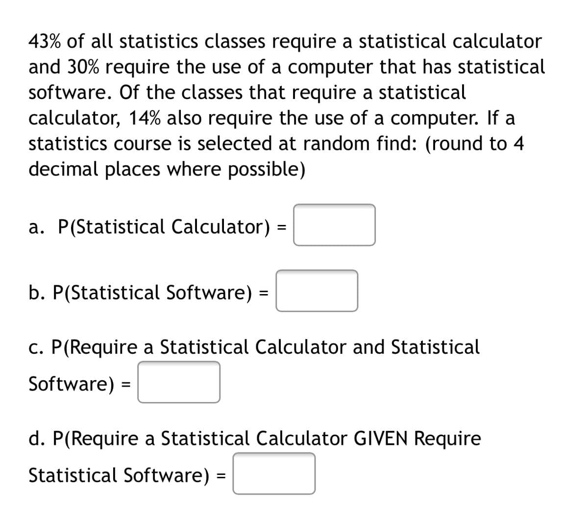 43% of all statistics classes require a statistical calculator
and 30% require the use of a computer that has statistical
software. Of the classes that require a statistical
calculator, 14% also require the use of a computer. If a
statistics course is selected at random find: (round to 4
decimal places where possible)
a. P(Statistical Calculator)
b. P(Statistical Software) =
c. P(Require a Statistical Calculator and Statistical
Software) =
d. P(Require a Statistical Calculator GIVEN Require
Statistical Software)
%D
