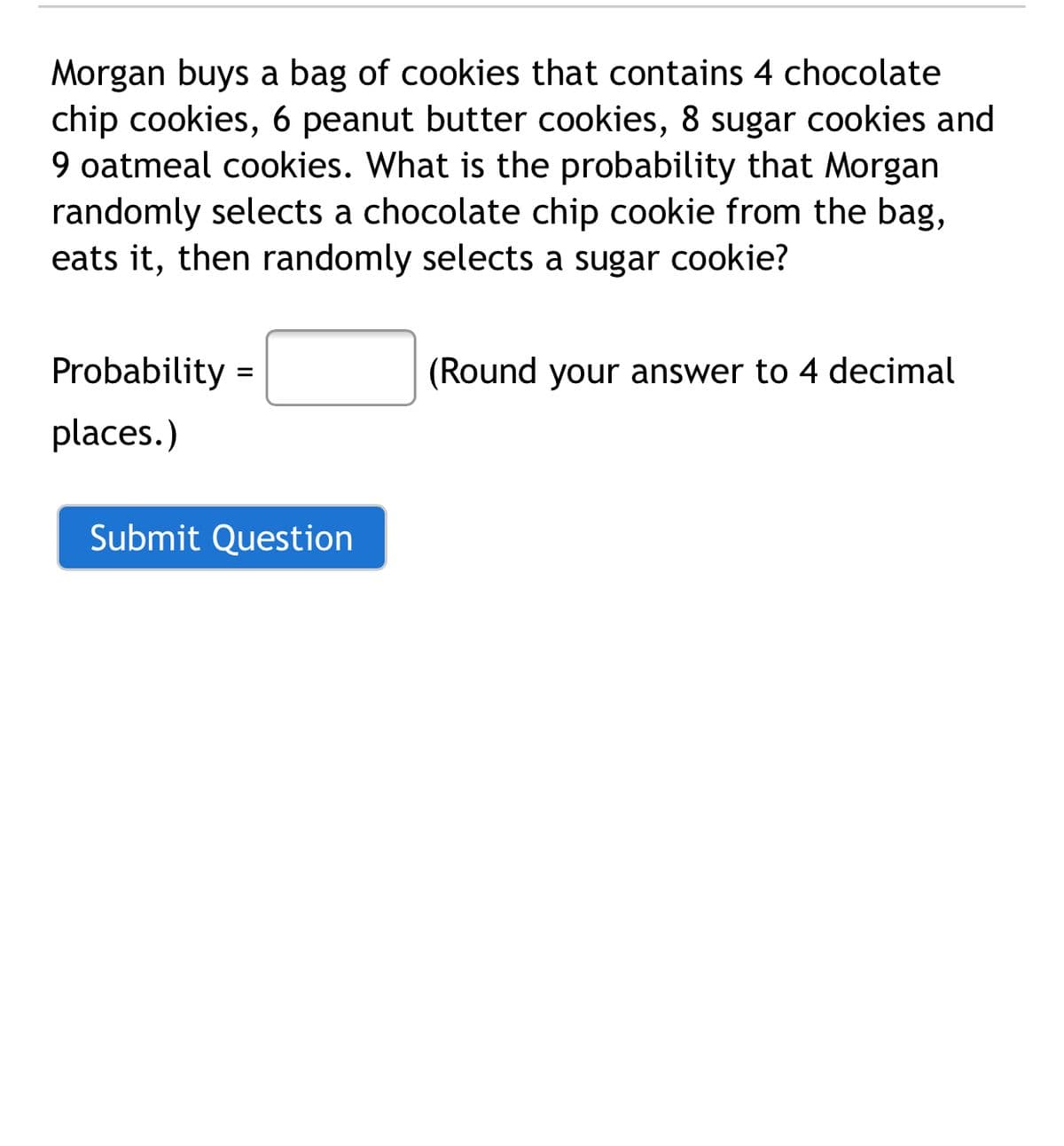 Morgan buys a bag of cookies that contains 4 chocolate
chip cookies, 6 peanut butter cookies, 8 sugar cookies and
9 oatmeal cookies. What is the probability that Morgan
randomly selects a chocolate chip cookie from the bag,
eats it, then randomly selects a sugar cookie?
Probability :
(Round your answer to 4 decimal
%3D
places.)
Submit Question
