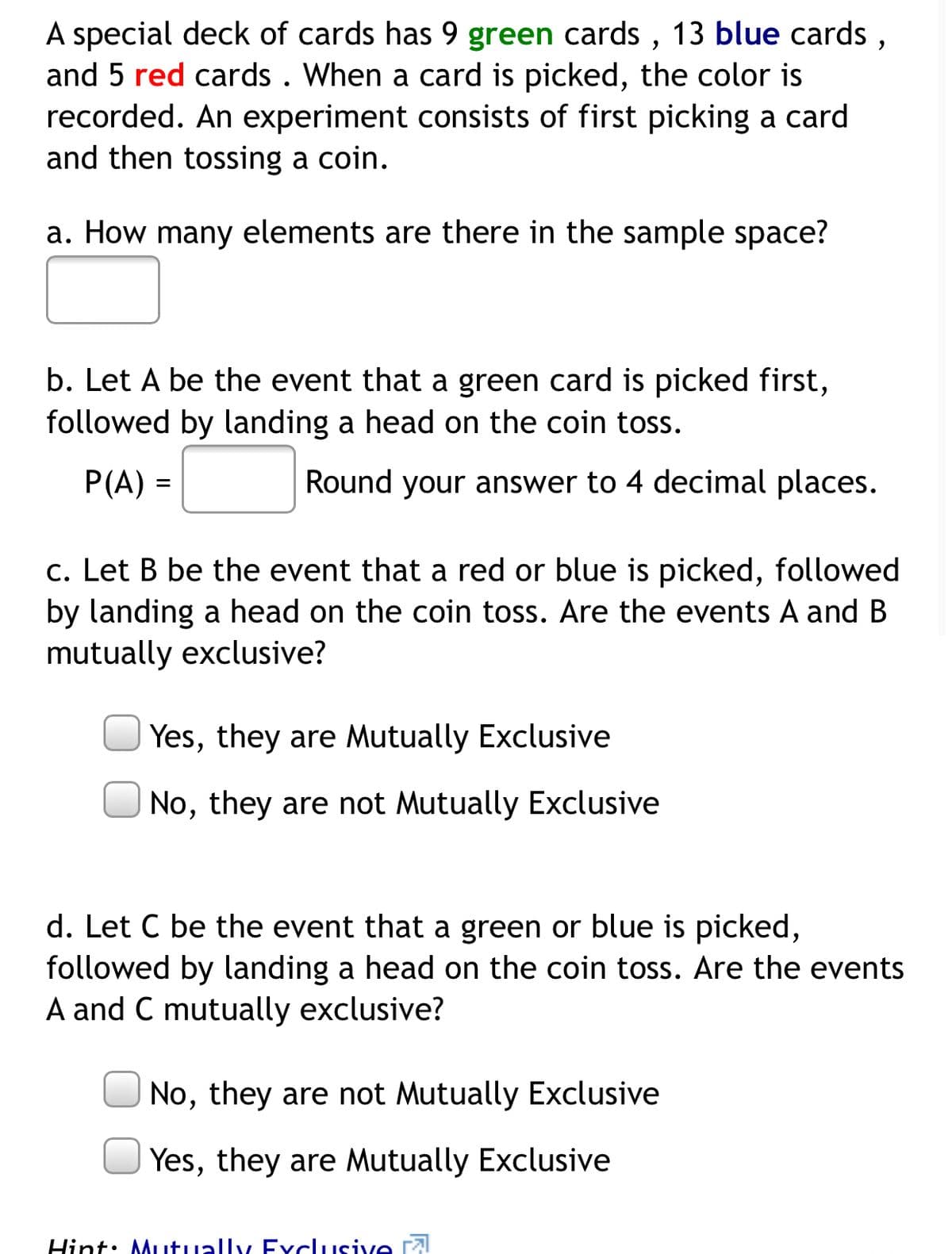 A special deck of cards has 9 green cards, 13 blue cards, and 5 red cards. When a card is picked, the color is recorded. An experiment consists of first picking a card and then tossing a coin.

**a. How many elements are there in the sample space?**

[ ]

**b. Let A be the event that a green card is picked first, followed by landing a head on the coin toss.**

\[ P(A) = [ ] \] Round your answer to 4 decimal places.

**c. Let B be the event that a red or blue is picked, followed by landing a head on the coin toss. Are the events A and B mutually exclusive?**

[ ] Yes, they are Mutually Exclusive  
[ ] No, they are not Mutually Exclusive

**d. Let C be the event that a green or blue is picked, followed by landing a head on the coin toss. Are the events A and C mutually exclusive?**

[ ] No, they are not Mutually Exclusive  
[ ] Yes, they are Mutually Exclusive

_Hint: Mutually Exclusive_ ⓘ