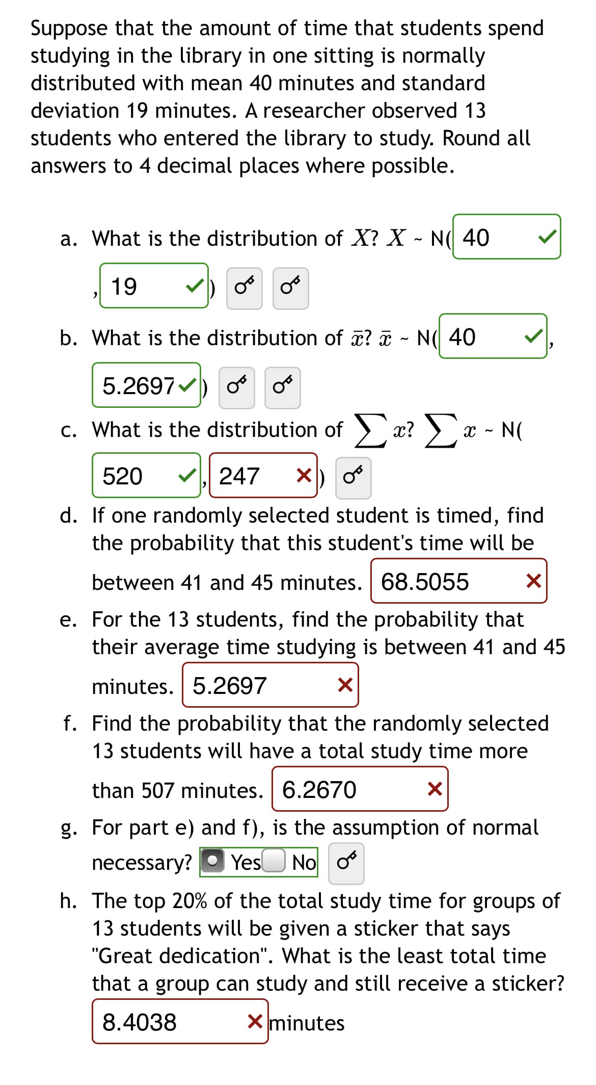 Suppose that the amount of time that students spend
studying in the library in one sitting is normally
distributed with mean 40 minutes and standard
deviation 19 minutes. A researcher observed 13
students who entered the library to study. Round all
answers to 4 decimal places where possible.
a. What is the distribution of X? X - N( 40
19
b. What is the distribution of æ? ¤ - N( 40
5.2697V
c. What is the distribution of > x? ) x - N(
520
247
d. If one randomly selected student is timed, find
the probability that this student's time will be
between 41 and 45 minutes. 68.5055
e. For the 13 students, find the probability that
their average time studying is between 41 and 45
minutes. 5.2697
f. Find the probability that the randomly selected
13 students will have a total study time more
than 507 minutes. 6.2670
g. For part e) and f), is the assumption of normal
necessary?
YesO No o
h. The top 20% of the total study time for groups of
13 students will be given a sticker that says
"Great dedication". What is the least total time
that a group can study and still receive a sticker?
8.4038
X minutes
C.
