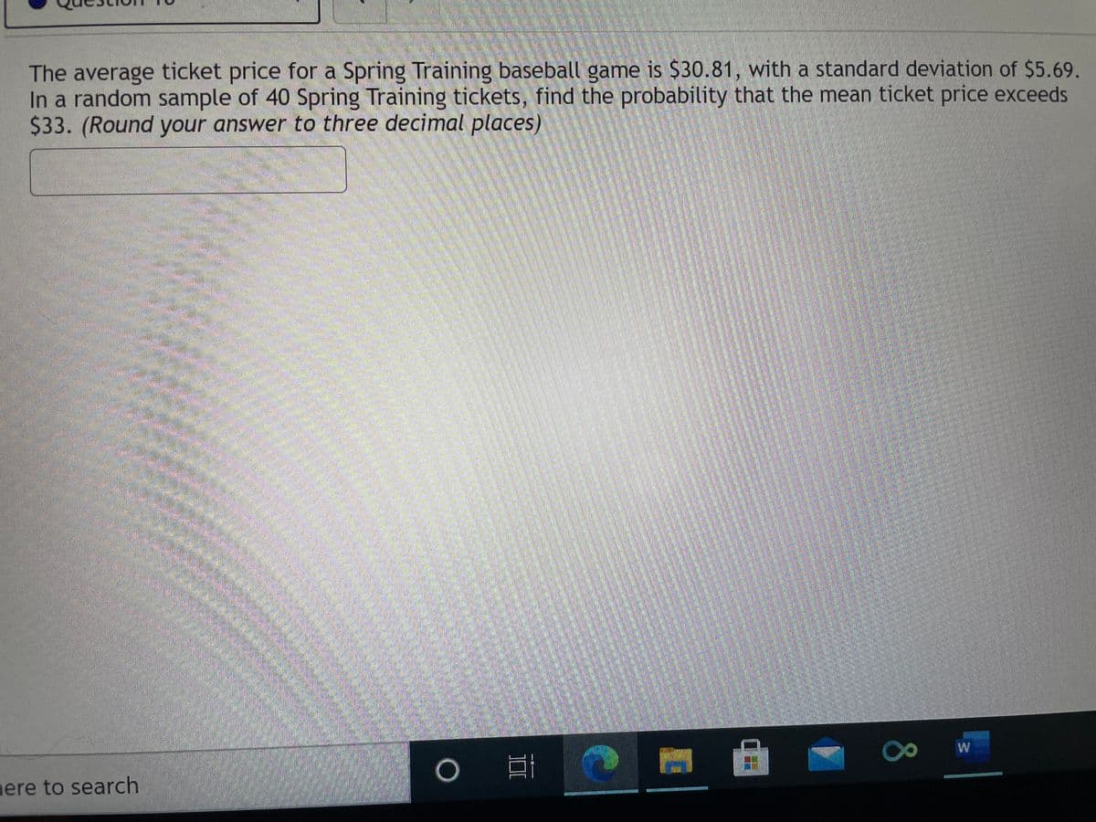 The average ticket price for a Spring Training baseball game is $30.81, with a standard deviation of $5.69.
In a random sample of 40 Spring Training tickets, find the probability that the mean ticket price exceeds
$33. (Round your answer to three decimal places)
W
mere to search
80
