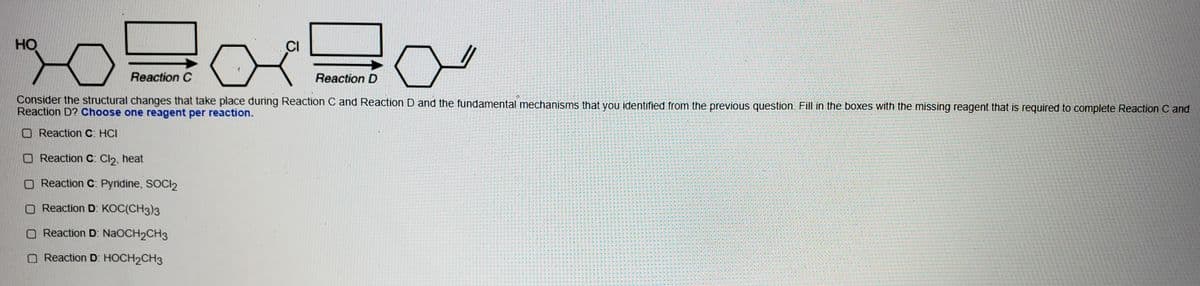HO
CI
Reaction C
Reaction D
Consider the structural changes that take place during Reaction C and Reaction D and the fundamental mechanisms that you identified from the previous question. Fill in the boxes with the missing reagent that is required to complete Reaction C and
Reaction D? Choose one reagent per reaction.
O Reaction C: HCI
O Reaction C: Cl2, heat
O Reaction C: Pyridine, SOCI2
O Reaction D: KOC(CH3)3
O Reaction D: NAOCH2CH3
O Reaction D: HOCH2CH3
