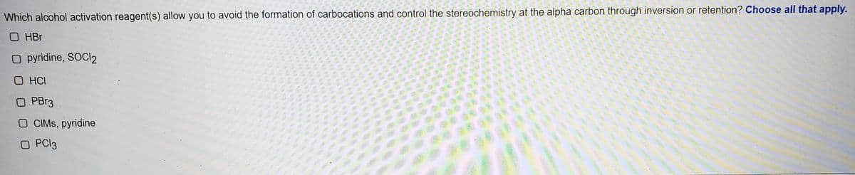 Which alcohol activation reagent(s) allow you to avoid the formation of carbocations and control the stereochemistry at the alpha carbon through inversion or retention? Choose all that apply.
O HBr
O pyridine, SOCI2
O HCI
O PBR3
O CIMS, pyridine
O PCI3
