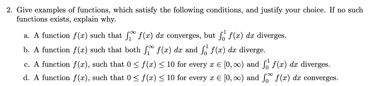 2. Give examples of functions, which satisfy the following conditions, and justify your choice. If no such
functions exists, explain why.
a. A function f(x) such that f f(x) dx converges, but f f(x) dx diverges.
b. A function f(x) such that both
f(x) dx and f f(x) dx diverge.
c. A function f(x), such that 0 ≤ f(x) ≤ 10 for every x = [0, ∞) and f₁ f(x) dx diverges.
d. A function f(x), such that 0 ≤ f(x) ≤ 10 for every x = [0, ∞) and f f(x) dx converges.