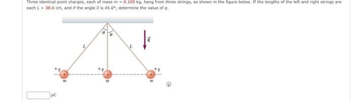 Three identical point charges, each of mass m 0.165 kg, hang from three strings, as shown in the figure below. If the lengths of the left and right strings are
each L - 38.0 cm, and if the angle is 45.0°, determine the value of q.
UC
0
G