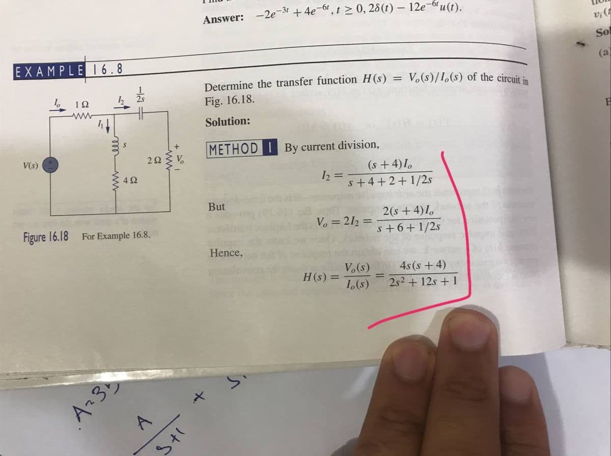 EXAMPLE 16.8
192
www
V(s)
Figure 16.18
15
www
292
492
For Example 16.8.
A₂31
A
www
Vo
its
Answer: -2e-3¹ +4e-61, t≥ 0, 28(t) — 12e-6¹u(t).
=
Determine the transfer function H(s)
Fig. 16.18.
Solution:
METHOD I By current division,
1₂ =
But
Vo = 212=
Hence,
Vo(s)
Io(s)
H(s) =
Vo(s)/1,(s) of the circuit in
(s + 4) Io
s +4+2+1/2s
2(s + 4)I
s +6+1/2s
=
4s(s+4)
2s² + 12s + 1
vi (1
Sol
(a)
H