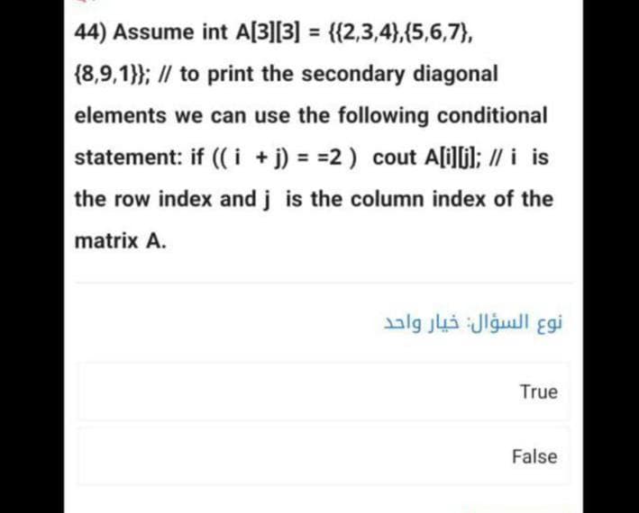 44) Assume int A[3][3] = {{2,3,4},{5,6,7},
(8,9,1}}; // to print the secondary diagonal
elements we can use the following conditional
statement: if ((i+j) = =2) cout A[i][j]; // i is
the row index and j is the column index of the
matrix A.
نوع السؤال: خيار واحد
True
False