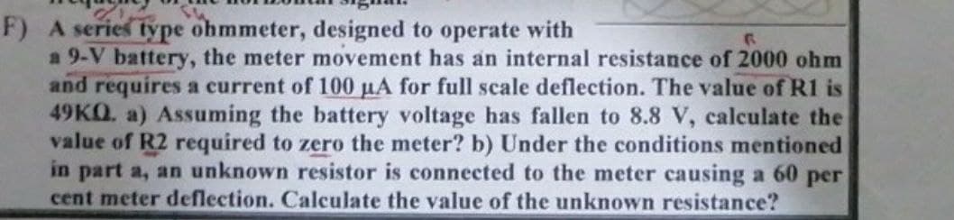 F) A series type ohmmeter, designed to operate with
F
a 9-V battery, the meter movement has an internal resistance of 2000 ohm
and requires a current of 100 µA for full scale deflection. The value of R1 is
49KQ. a) Assuming the battery voltage has fallen to 8.8 V, calculate the
value of R2 required to zero the meter? b) Under the conditions mentioned
in part a, an unknown resistor is connected to the meter causing a 60 per
cent meter deflection. Calculate the value of the unknown resistance?