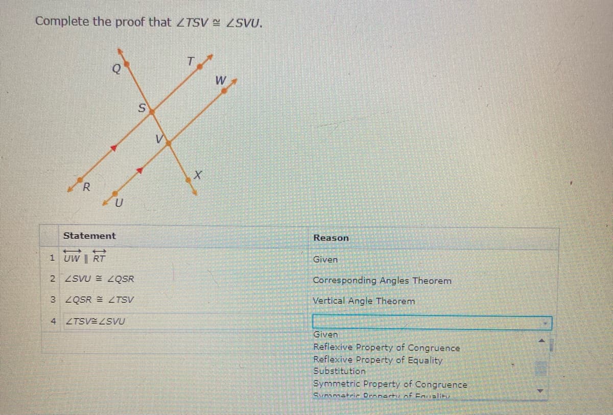 Complete the proof that ZTSV ZSVU.
W
R.
Statement
Reason
1 UW | RT
Given
2 ZSVU = ZQSR
Corresponding Angles Theorem
3 2QSR ZTSV
Vertical Angle Theorem
4 ZTSV ZSVU
Given
Reflexive Property of Congruence
Reflexive Property of Equality
Substitution
Symmetric Property of Congruence
Sunmatri- Dronartu of Eauality
