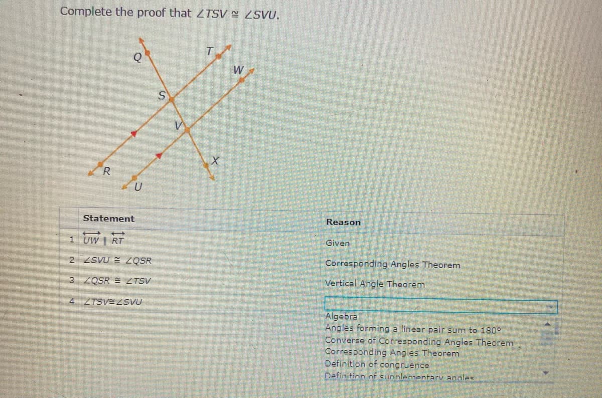 Complete the proof that TSV SVU.
T.
W
R
Statement
Reason
1 UW | RT
Given
2 ZSVU E ZQSR
Corresponding Angles Theorem
3 ZQSR E ZTSV
Vertical Angle Theorem
4 ZTSV 2SVU
Algebra
Angles forming a linear pair sum to 190°
Converse of Corresponding Angles Theorem
Corresponding Angles Theorem
Definition of congruence
Definition of sunnlementary angles
