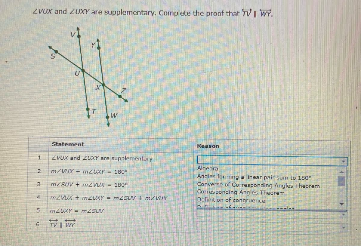 ZVUX and 2UXY are supplementary. Complete the proof that TV | WY.
W
Statement
Reason
1
ZVUX and LUXY are supplementary
Algebra
Angles forming a linear pair sum to 180°
Converse of Corresponding Angles Theorem
Corresponding Angles Theorem
Definition of congruence
MZVUX + M2UXY = 180°
3
M2SUV + MZVUX = 180°
4
MZVUX + M2UXY = MZSUV + M2VUX
M2UXY = mZSUV
TV | WY
2.
