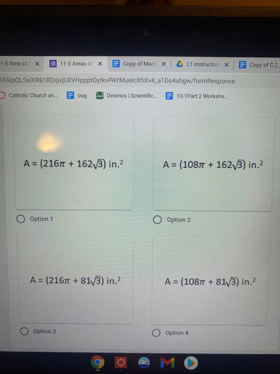 1-5 Area of SX
11-3 Areas of X
E Copy of MacB X
4 L1 InstructorF x
ECopy of C.2
IFAlpQLSelXR81RDsjvjU8VHppptOytkvPAYMuelcXhXv4_a1Ds4uhgw/formResponse
Catholic Church an.
oug
Desmos | Scientific. E 13-1Part 2 Workshe..
A = (216 + 1623) in.2
A = (1087 + 162/3) in.2
%3D
Option 1
O Option 2
A = (216T + 81/3) in.?
A = (1087 + 81/3) in.?
Option 3
Option 4
MO
