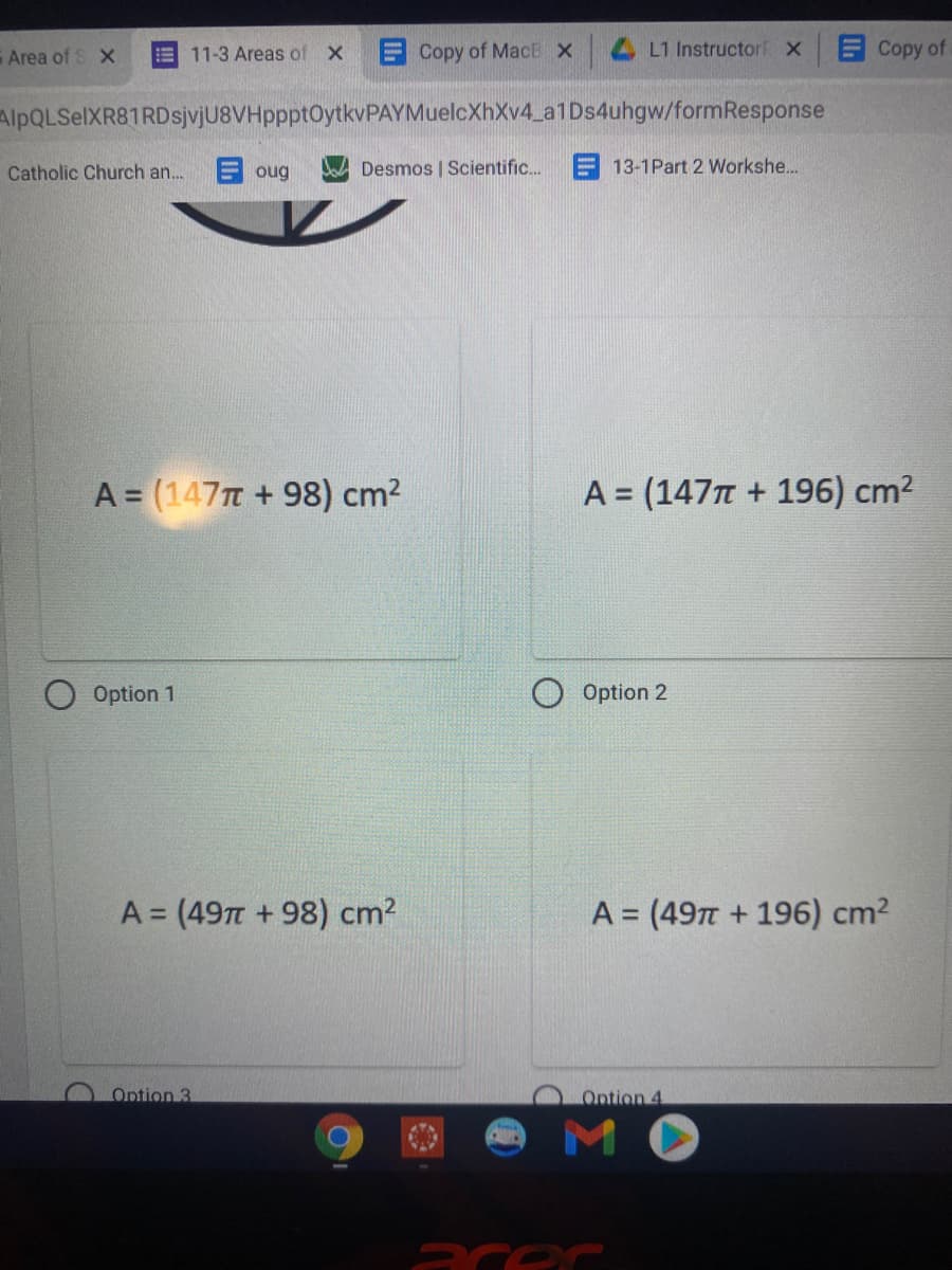 Area of S X
11-3 Areas of X
ECopy of MacE x
L1 Instructorf X
Copy of
!!
AlpQLSelXR81RDsjvjU8VHppptOytkvPAYMuelcXhXv4_a1Ds4uhgw/formResponse
Catholic Church an.
oug
Desmos | Scientific..
E 13-1Part 2 Workshe...
A = (147T + 98) cm2
A = (147n + 196) cm2
%3D
Option 1
Option 2
A = (49T +98) cm?
A = (497 + 196) cm2
%3D
%3D
Option 3
Ontion 4
