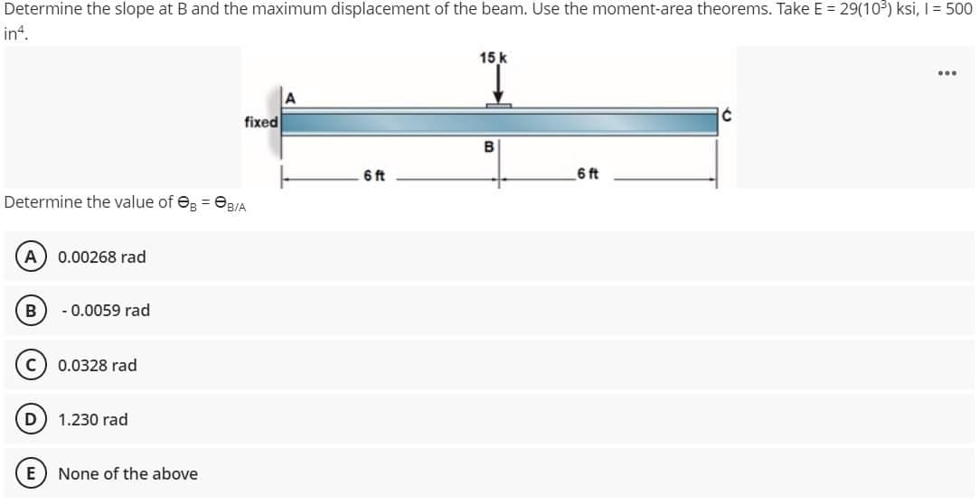 Determine the slope at B and the maximum displacement of the beam. Use the moment-area theorems. Take E = 29(10³) ksi, I = 500
in4.
15 k
...
Ć
fixed
6 ft
6 ft
Determine the value of B = B/A
(A) 0.00268 rad
B -0.0059 rad
C) 0.0328 rad
D
1.230 rad
None of the above