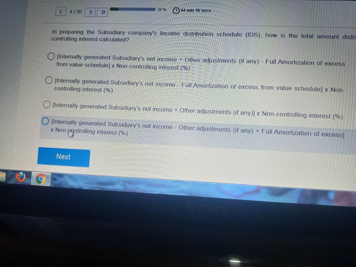 20 %
O44 min 16 secs
< 4/ 20
>>
In preparing the Subsidiary company's Income distribution schedule (IDS), how is the total amount distri
controlling interest calculated?
O [Internally generated Subsidiary's net income + Other adjustments (if any) - Full Amortization of excess
from value schedule] x Non-controlling interest (%)
O [Internally generated Subsidiary's net income - Füll Amortization of excess from value schedule] x Non-
controlling interest (%)
[Internally generated Subsidiary's net income + Other adjustments (if any)] x Non-controlling interest (%)
[Internally generated Subsidiary's net income - Other adjustments (if any) + Full Amortization of excess]
x Non-nontrolling interest (%)
Next
SONY
