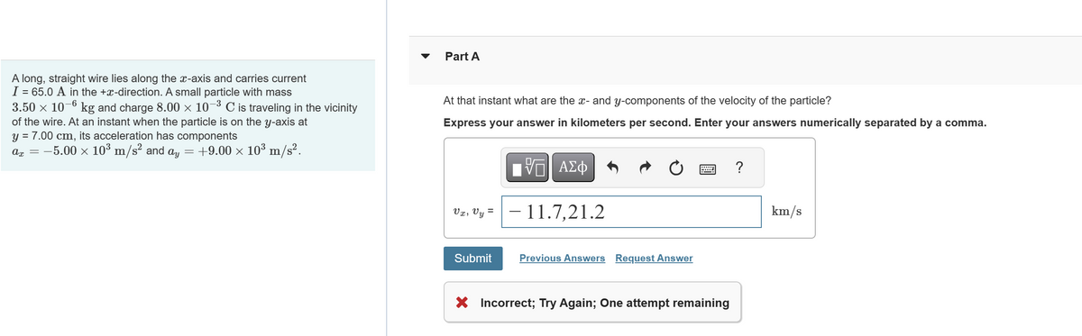A long, straight wire lies along the x-axis and carries current
I = 65.0 A in the +x-direction. A small particle with mass
3.50 × 10−6 kg and charge 8.00 × 10−–³ C is traveling in the vicinity
of the wire. At an instant when the particle is on the y-axis at
Y
= 7.00 cm, its acceleration has components
ax = -5.00 × 10³ m/s² and ay = +9.00 × 10³ m/s².
Part A
At that instant what are the x- and y-components of the velocity of the particle?
Express your answer in kilometers per second. Enter your answers numerically separated by a comma.
Vx, Vy =
Submit
——| ΑΣΦ
VO
- 11.7,21.2
Previous Answers Request Answer
X Incorrect; Try Again; One attempt remaining
?
km/s