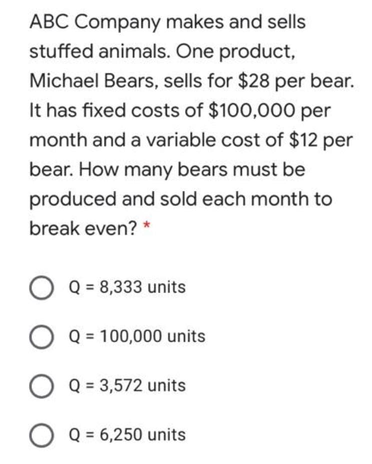 ABC Company makes and sells
stuffed animals. One product,
Michael Bears, sells for $28 per bear.
It has fixed costs of $100,000 per
month and a variable cost of $12 per
bear. How many bears must be
produced and sold each month to
break even? *
O Q = 8,333 units
O Q = 100,000 units
O Q = 3,572 units
Q = 6,250 units
