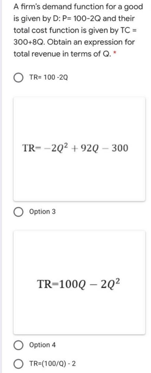 A firm's demand function for a good
is given by D: P= 100-2Q and their
total cost function is given by TC =
300+8Q. Obtain an expression for
total revenue in terms of Q. *
TR= 100 -2Q
TR= -2Q² + 92Q – 300
Option 3
TR=100Q – 2Q²
Option 4
O TR=(100/Q) - 2
