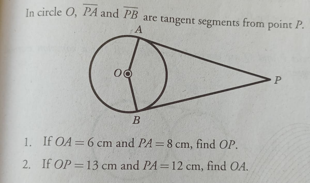In circle O, PA and PB are tangent segments from point P.
A
В
1. If OA=6 cm and PA= 8 cm, find OP.
2. If OP = 13 cm and PA=12 cm, find OA.
