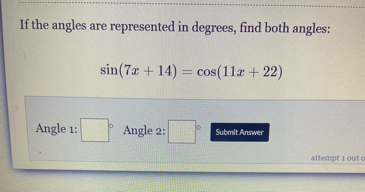 If the angles are represented in degrees, find both angles:
sin(7x + 14) = cos(11x + 22)
Angle 1:
Angle 2:
Submit Answer
attempt 1 out o
