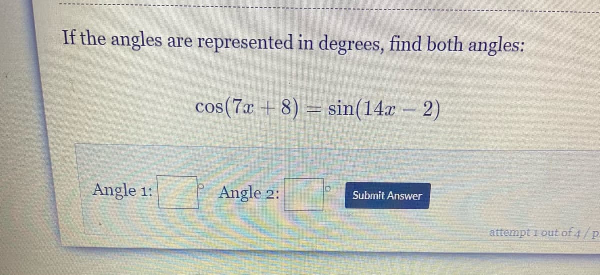 If the angles are represented in degrees, find both angles:
cos(7x + 8) = sin(14x – 2)
-
Angle 1:
Angle 2:
Submit Answer
attempt 1 out of 4/p.
