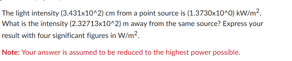 The light intensity (3.431x10^2) cm from a point source is (1.3730x10^0) kW/m².
What is the intensity (2.32713x10^2) m away from the same source? Express your
result with four significant figures in W/m².
Note: Your answer is assumed to be reduced to the highest power possible.