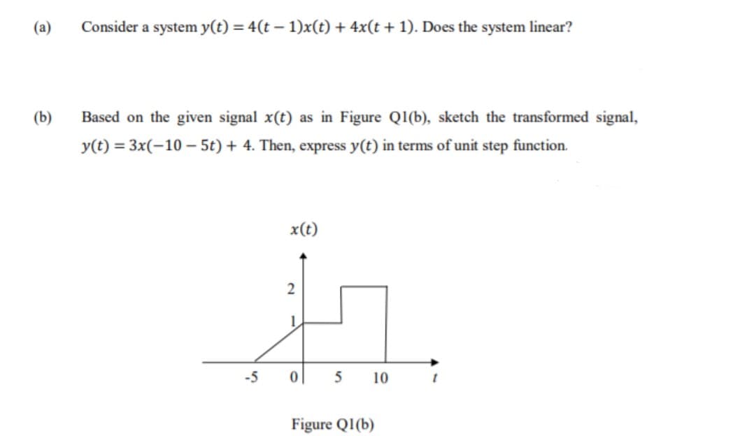 (a)
Consider a system y(t) = 4(t – 1)x(t) + 4x(t + 1). Does the system linear?
(b)
Based on the given signal x(t) as in Figure Q1(b), sketch the transformed signal,
y(t) = 3x(-10 – 5t) + 4. Then, express y(t) in terms of unit step function.
x(t)
2
-5
5
10
Figure Q1(b)
