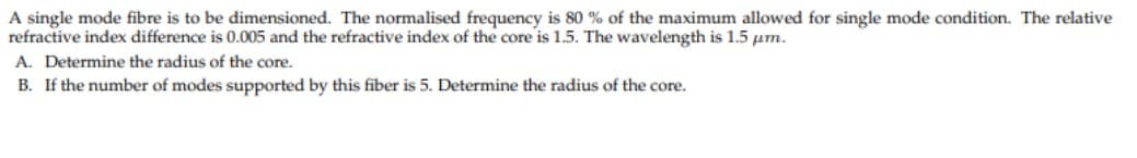 A single mode fibre is to be dimensioned. The normalised frequency is 80 % of the maximum allowed for single mode condition. The relative
refractive index difference is 0.005 and the refractive index of the core is 1.5. The wavelength is 1.5 µm.
A. Determine the radius of the core.
B. If the number of modes supported by this fiber is 5. Determine the radius of the core.
